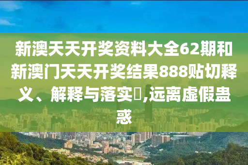 新澳天天开奖资料大全62期和新澳门天天开奖结果888贴切释义、解释与落实​,远离虚假蛊惑