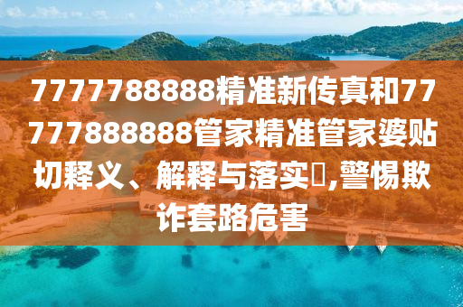 7777788888精准新传真和77777888888管家精准管家婆贴切释义、解释与落实​,警惕欺诈套路危害