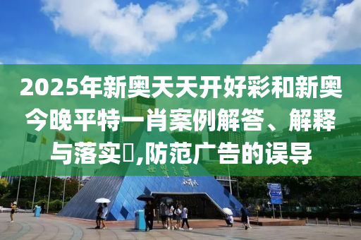 2025年新奥天天开好彩和新奥今晚平特一肖案例解答、解释与落实​,防范广告的误导