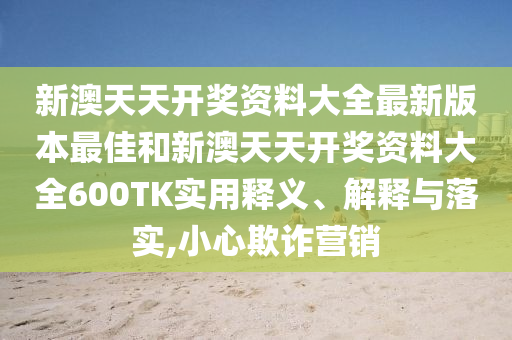 新澳天天开奖资料大全最新版本最佳和新澳天天开奖资料大全600TK实用释义、解释与落实,小心欺诈营销