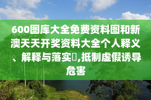 600图库大全免费资料图和新澳天天开奖资料大全个人释义、解释与落实​,抵制虚假诱导危害