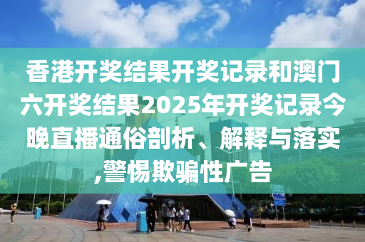 香港开奖结果开奖记录和澳门六开奖结果2025年开奖记录今晚直播通俗剖析、解释与落实,警惕欺骗性广告