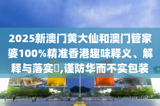 2025新澳门黄大仙和澳门管家婆100%精准香港趣味释义、解释与落实​,谨防华而不实包装