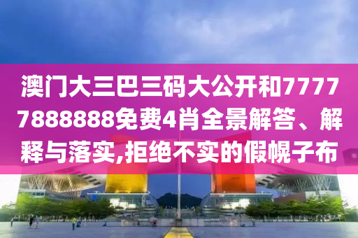 澳门大三巴三码大公开和77777888888免费4肖全景解答、解释与落实,拒绝不实的假幌子布