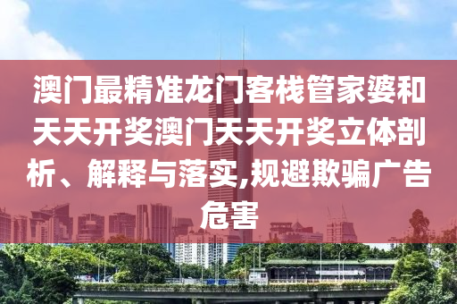 澳门最精准龙门客栈管家婆和天天开奖澳门天天开奖立体剖析、解释与落实,规避欺骗广告危害