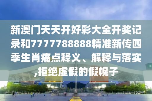 新澳门天天开好彩大全开奖记录和7777788888精准新传四季生肖痛点释义、解释与落实,拒绝虚假的假幌子