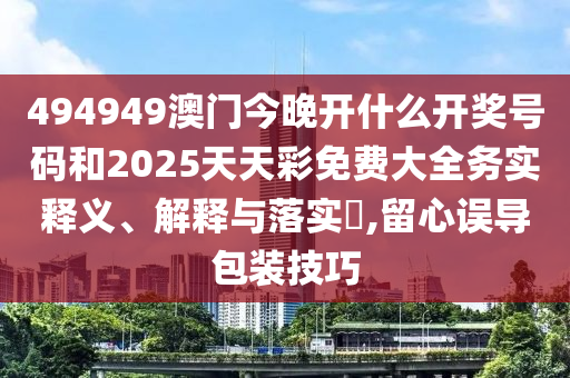 494949澳门今晚开什么开奖号码和2025天天彩免费大全务实释义、解释与落实​,留心误导包装技巧