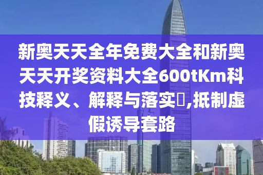 新奥天天全年免费大全和新奥天天开奖资料大全600tKm科技释义、解释与落实​,抵制虚假诱导套路