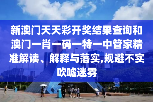 新澳门天天彩开奖结果查询和澳门一肖一码一特一中管家精准解读、解释与落实,规避不实吹嘘迷雾