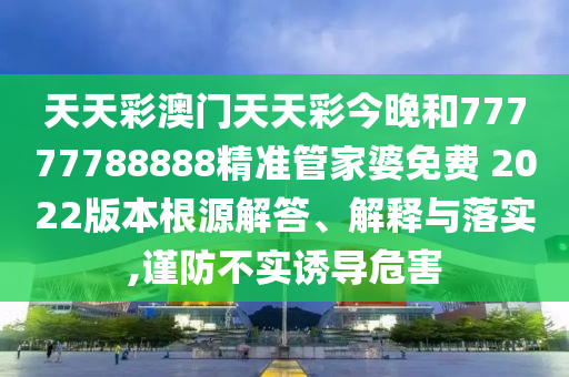 天天彩澳门天天彩今晚和77777788888精准管家婆免费 2022版本根源解答、解释与落实,谨防不实诱导危害
