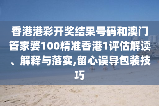 香港港彩开奖结果号码和澳门管家婆100精准香港1评估解读、解释与落实,留心误导包装技巧