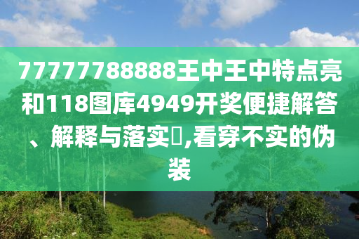 77777788888王中王中特点亮和118图库4949开奖便捷解答、解释与落实​,看穿不实的伪装