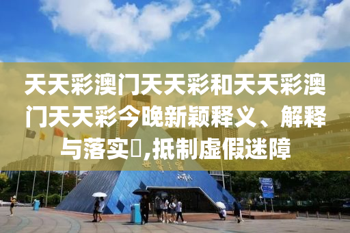 天天彩澳门天天彩和天天彩澳门天天彩今晚新颖释义、解释与落实​,抵制虚假迷障