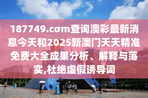 187749.cσm查询澳彩最新消息今天和2025新澳门天天精准免费大全成果分析、解释与落实,杜绝虚假诱导词