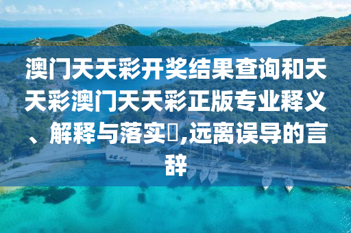 澳门天天彩开奖结果查询和天天彩澳门天天彩正版专业释义、解释与落实​,远离误导的言辞
