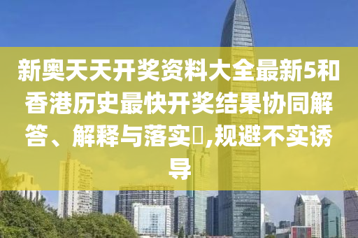 新奥天天开奖资料大全最新5和香港历史最快开奖结果协同解答、解释与落实​,规避不实诱导