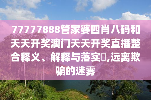 77777888管家婆四肖八码和天天开奖澳门天天开奖直播整合释义、解释与落实​,远离欺骗的迷雾