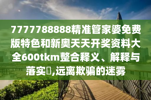 7777788888精准管家婆免费版特色和新奥天天开奖资料大全600tkm整合释义、解释与落实​,远离欺骗的迷雾