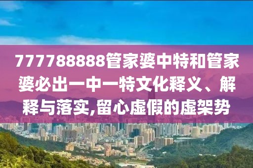 777788888管家婆中特和管家婆必出一中一特文化释义、解释与落实,留心虚假的虚架势