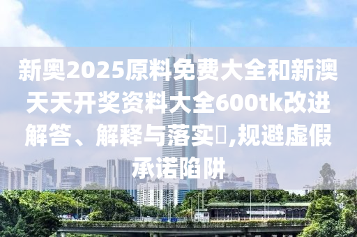 新奥2025原料免费大全和新澳天天开奖资料大全600tk改进解答、解释与落实​,规避虚假承诺陷阱