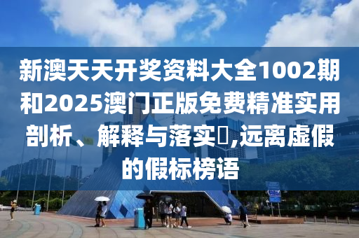 新澳天天开奖资料大全1002期和2025澳门正版免费精准实用剖析、解释与落实​,远离虚假的假标榜语