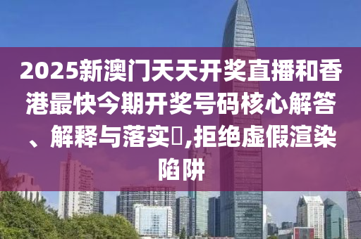 2025新澳门天天开奖直播和香港最快今期开奖号码核心解答、解释与落实​,拒绝虚假渲染陷阱
