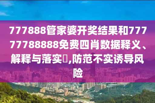 777888管家婆开奖结果和77777788888免费四肖数据释义、解释与落实​,防范不实诱导风险