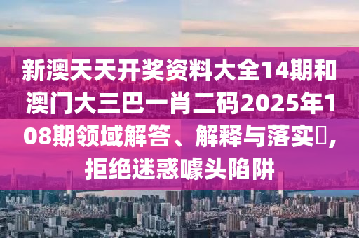 新澳天天开奖资料大全14期和澳门大三巴一肖二码2025年108期领域解答、解释与落实​,拒绝迷惑噱头陷阱