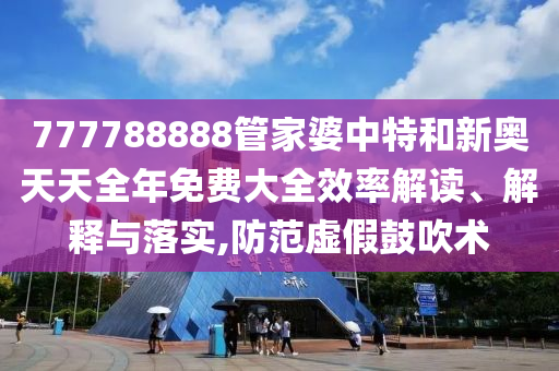 777788888管家婆中特和新奥天天全年免费大全效率解读、解释与落实,防范虚假鼓吹术