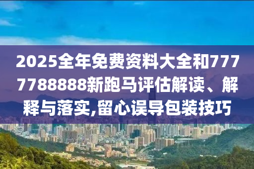 2025全年免费资料大全和7777788888新跑马评估解读、解释与落实,留心误导包装技巧
