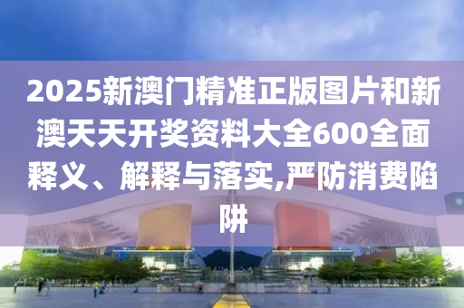 2025新澳门精准正版图片和新澳天天开奖资料大全600全面释义、解释与落实,严防消费陷阱