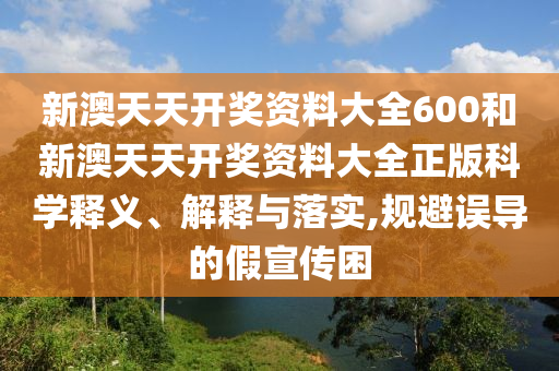 新澳天天开奖资料大全600和新澳天天开奖资料大全正版科学释义、解释与落实,规避误导的假宣传困