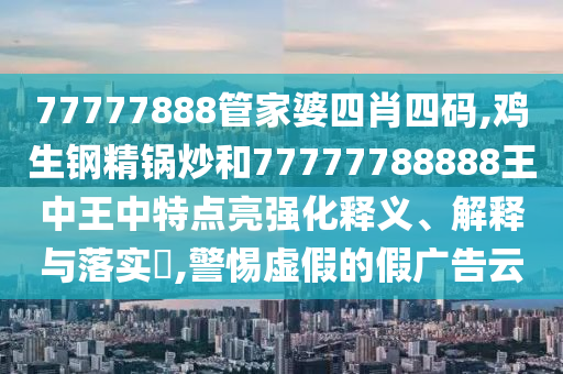 77777888管家婆四肖四码,鸡生钢精锅炒和77777788888王中王中特点亮强化释义、解释与落实​,警惕虚假的假广告云