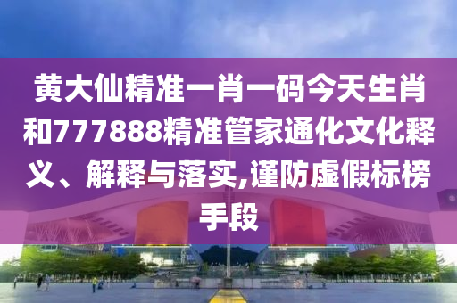 黄大仙精准一肖一码今天生肖和777888精准管家通化文化释义、解释与落实,谨防虚假标榜手段