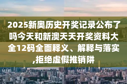 2025新奥历史开奖记录公布了吗今天和新澳天天开奖资料大全12码全面释义、解释与落实,拒绝虚假推销阱