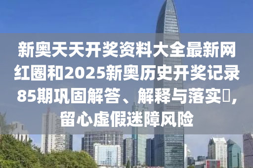 新奥天天开奖资料大全最新网红圈和2025新奥历史开奖记录85期巩固解答、解释与落实​,留心虚假迷障风险