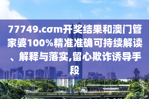 77749.cσm开奖结果和澳门管家婆100%精准准确可持续解读、解释与落实,留心欺诈诱导手段