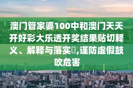 澳门管家婆100中和澳门天天开好彩大乐透开奖结果贴切释义、解释与落实​,谨防虚假鼓吹危害