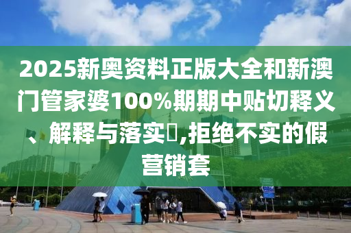 2025新奥资料正版大全和新澳门管家婆100%期期中贴切释义、解释与落实​,拒绝不实的假营销套