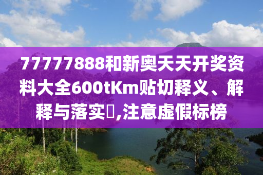 77777888和新奥天天开奖资料大全600tKm贴切释义、解释与落实​,注意虚假标榜