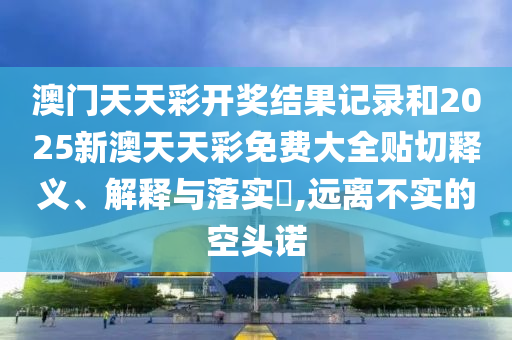 澳门天天彩开奖结果记录和2025新澳天天彩免费大全贴切释义、解释与落实​,远离不实的空头诺
