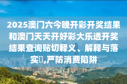 2025澳门六今晚开彩开奖结果和澳门天天开好彩大乐透开奖结果查询贴切释义、解释与落实​,严防消费陷阱