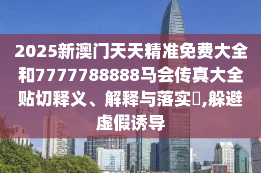 2025新澳门天天精准免费大全和7777788888马会传真大全贴切释义、解释与落实​,躲避虚假诱导