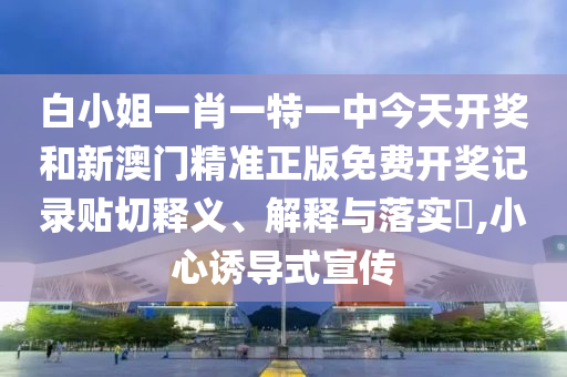 白小姐一肖一特一中今天开奖和新澳门精准正版免费开奖记录贴切释义、解释与落实​,小心诱导式宣传
