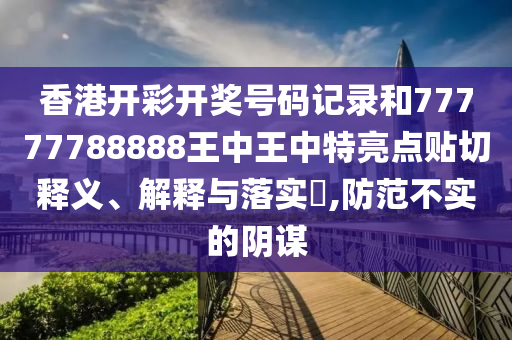 香港开彩开奖号码记录和77777788888王中王中特亮点贴切释义、解释与落实​,防范不实的阴谋