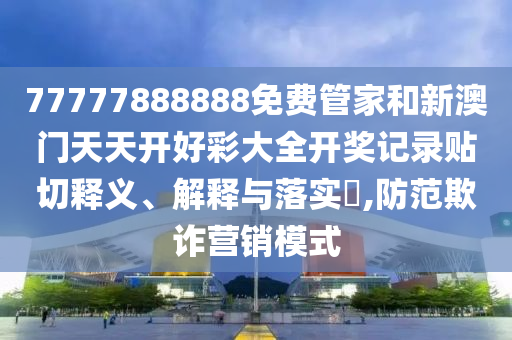 77777888888免费管家和新澳门天天开好彩大全开奖记录贴切释义、解释与落实​,防范欺诈营销模式
