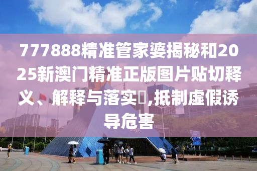 777888精准管家婆揭秘和2025新澳门精准正版图片贴切释义、解释与落实​,抵制虚假诱导危害
