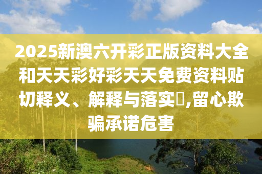 2025新澳六开彩正版资料大全和天天彩好彩天天免费资料贴切释义、解释与落实​,留心欺骗承诺危害
