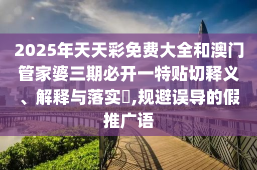2025年天天彩免费大全和澳门管家婆三期必开一特贴切释义、解释与落实​,规避误导的假推广语