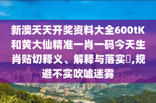 新澳天天开奖资料大全600tK和黄大仙精准一肖一码今天生肖贴切释义、解释与落实​,规避不实吹嘘迷雾